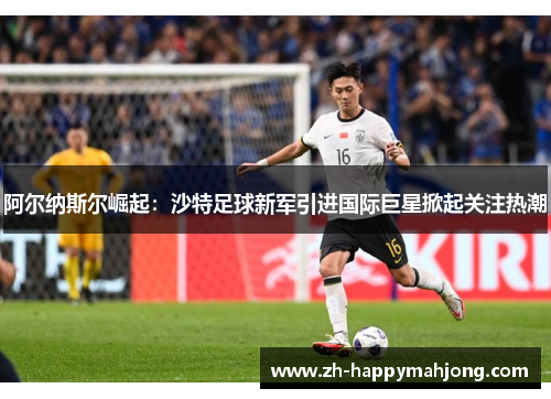阿尔纳斯尔崛起:沙特足球新军引进国际巨星掀起关注热潮 阿尔纳斯尔崛起:沙特足球新军引进国际巨星掀起关注热潮